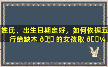 姓氏、出生日期定好，如何依据五行给缺木 🦈 的女孩取 🌼 美名吉名